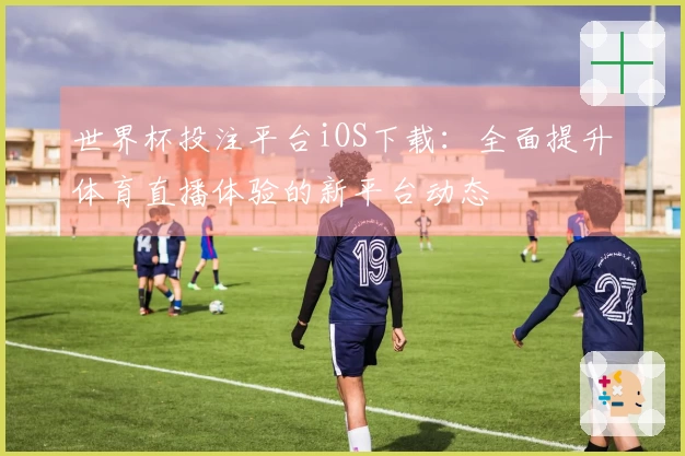 世界杯投注平台iOS下载：全面提升体育直播体验的新平台动态